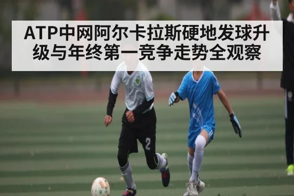 ATP中网阿尔卡拉斯硬地发球升级与年终第一竞争走势全观察