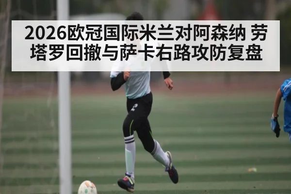 2026欧冠国际米兰对阿森纳 劳塔罗回撤与萨卡右路攻防复盘