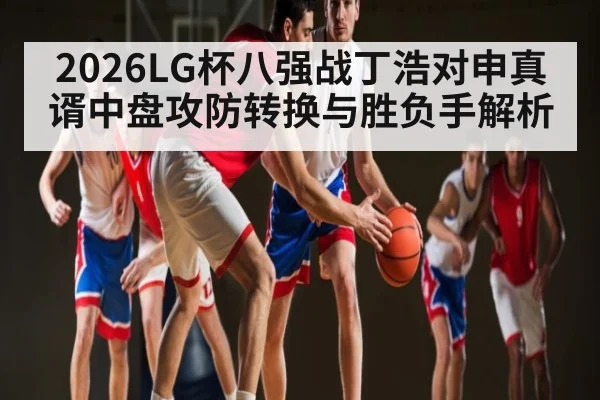2026LG杯八强战丁浩对申真谞中盘攻防转换与胜负手解析